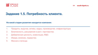>> south-itpark.ru
На какой стадии развития находится компания:
_______________________________________________________________________________
1. Продукты, выручка, активы, кадры, производство, инфраструктура.
2. Безопасность, расширение и рост, партнерства.
3. Добавленная ценность, инвестиции, R&D.
4. Имидж, влияние, лидерство.
5. Миссия и легенда.
Задание 1.5. Потребность клиента.
 