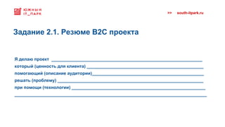 >> south-itpark.ru
Я делаю проект ______________________________________________________________
который (ценность для клиента) ________________________________________________
помогающий (описание аудитории)______________________________________________
решать (проблему) ____________________________________________________________
при помощи (технологии) _______________________________________________________
_______________________________________________________________________________
Задание 2.1. Резюме B2C проекта
 