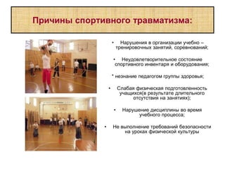 Причины спортивного травматизма:
• Нарушения в организации учебно –
тренировочных занятий, соревнований;
• Неудовлетворительное состояние
спортивного инвентаря и оборудования;
* незнание педагогом группы здоровья;
• Слабая физическая подготовленность
учащихся(в результате длительного
отсутствия на занятиях);
• Нарушение дисциплины во время
учебного процесса;
• Не выполнение требований безопасности
на уроках физической культуры
 
