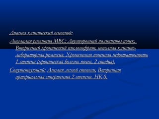 Диагноз клинический основной:Диагноз клинический основной:
Аномалия развития МВС: Двусторонний поликистоз почек.Аномалия развития МВС: Двусторонний поликистоз почек.
Вторичный хронический пиелонефрит, неполная клинико-Вторичный хронический пиелонефрит, неполная клинико-
лабораторная ремиссия. Хроническая почечная недостаточностьлабораторная ремиссия. Хроническая почечная недостаточность
1 степени (хроническая болезнь почек, 2 стадия).1 степени (хроническая болезнь почек, 2 стадия).
Сопутствующий:Сопутствующий: Анемия легкой степени,Анемия легкой степени, ВторичнаяВторичная
артериальная гипертензия 2 степени. НК 0.артериальная гипертензия 2 степени. НК 0.
 