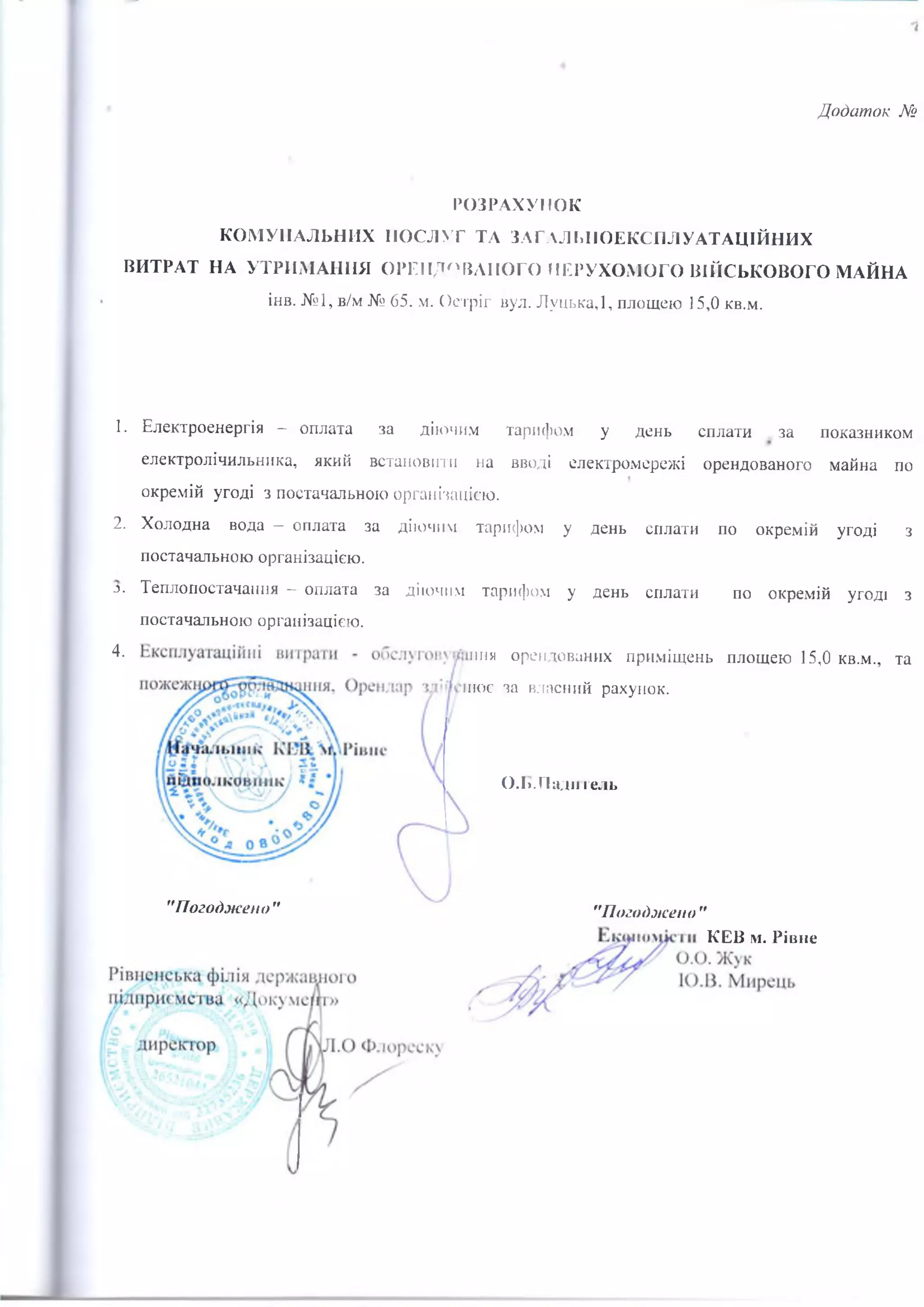 РОЗРАХУНОК
КОМУНАЛЬНИХ ПОСЛУГ ТА ЗАГАЛЬПОЕКСГІЛУАТАЦІЙНИХ
ВИТРАТ НА УТРИМАННЯ ОРЕНДОВАНОГО НЕРУХОМОГО ВІЙСЬКОВОГО МАЙНА
інв. №1, в/м № 65. м. Остріг вул. Луцька,!, площею 15,0 кв.м.
1. Електроенергія — оплата за діючим тарифом у день сплати за показником
електролічильника, який встановити на вводі електромережі орендованого майна по
окремій угоді з постачальною організацією.
2. Холодна вода - оплата за діючим тарифом у день сплати по окремій угоді з
постачальною організацією.
3. Теплопостачання —оплата за діючим тарифом у день сплати по окремій угоді з
постачальною організацією.
4- пня орендованих приміщень площею 15,0 кв.м., та
иоє за власний рахунок.
О.І». Падїї гель
"Погоджено " "Погоджено "
КЕВ м. Рівне
 