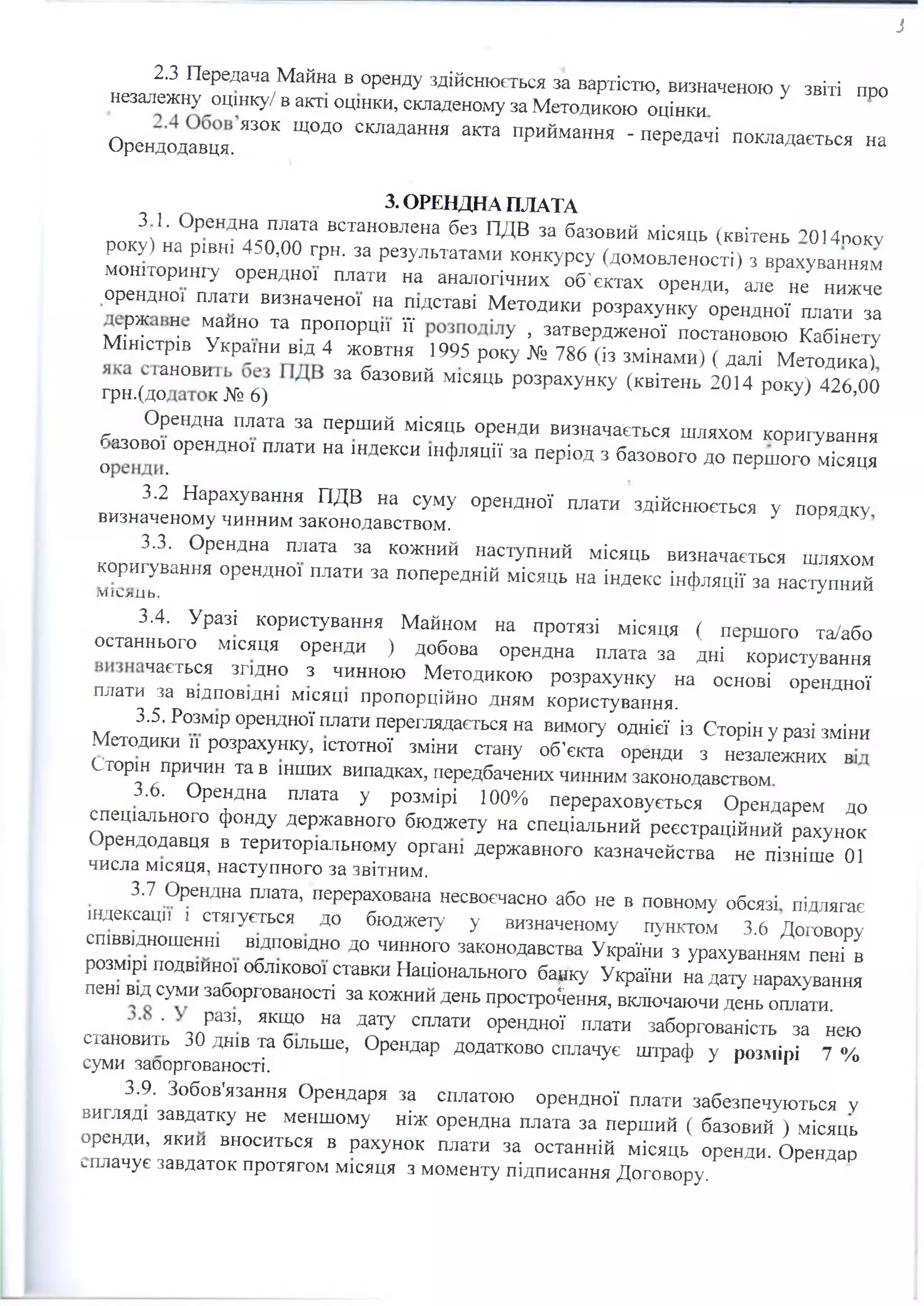 з
2.3 Передача Майна в оренду здійснюється за вартістю, визначеною у звіті про
незалежну оцінку/ в акті оцінки, складеному за Методикою оцінки
Орендодавця. ЯЗОК Щ0Д° СКЛЗДаННЯ аКТЗ ПрИЙмання - пеРе^ і покладається на
3. ОРЕНДНА ПЛАТА
3 1. Орендна плата встановлена без ПДВ за базовий місяць (квітень ?014поку
року) на рівні 450,00 грн. за результатами конкурсу (домовленості) з врахуванням
моніторингу орендної плати на аналогічних об'єктах оренди, але не нижче
орендної плати визначеної на підставі Методики розрахунку орендної плати за
мґнТстоїв Г Ш ™ ПР°П0РЩ1 ЇЇ У > затвердженої постановою Кабінету
Міністрів України від 4 жовтня 1995 року № 786 (із змінами) ( далі Методика)У
ір н .(д о ™ к № 6) 33 ба30ВИЙ М1СЯЦЬ р03рахунку (квітень 2014 Р°КУ) 426,00
(Г ° Р™ Плата за пеРший місяць оренди визначається шляхом коригування
о ™ . 0рЄНДН01 ПЛати на шдекси інфляції за період з базового до першого місяця
3.2 Нарахування ПДВ на суму орендної плати здійснюється у порядку
визначеному чинним законодавством.
3.3. Орендна плата за кожний наступний місяць визначається шляхом
коригування орендної плати за попередній місяць на індекс інфляції за наступний
МІСлЦЬ.
3.4. Уразі користування Майном на протязі місяця ( першого та/або
останнього місяця оренди ) добова орендна плата за дні користування
п л а т и Т ТЬСЯ ЗПДН° 3 ЧИНН0Ю Методикою розрахунку на основі орендної
плати за відповідні місяці пропорційно дням користування.
3.5. Розмір орендної плати переглядається на вимогу однієї із Сторін у разі зміни
Методики ,і розрахунку, істотної зміни стану об'єкта оренди з незалежних в“
Сторін причин та в інших випадках, передбачених чинним законодавством
3.6. Орендна плата у розмірі 100% перераховується Орендарем до
спеціального фонду державного бюджету на спеціальний реєстраційний рахунок
Орендодавця в територіальному органі державного казначейства не пізніше 01
числа місяця, наступного за звітним.
3.7 Орендна плата, перерахована несвоєчасно або не в повному обсязі підлягає
індексації , стягується до бюджету у визначеному пунктом 3.6 Договору
співвідношенні відповідно до чинного законодавства України з урахуванням пені в
розмірі подвійної облікової ставки Національного банку України на дату нарахування
пені від суми заборгованості за кожний день прострочення, вюіючаючи день оплата.
• разі, якщо на дату сплати орендної плати заборгованість за не
становить 30 днів та більше, Орендар додатково сплачує штраф у розмірі 7 %
суми заооргованості. 1 1
3.9. Зобов'язання Орендаря за сплатою орендної плати забезпечуються у
вигляді завдатку не меншому ніж орендна плата за перший ( базовий ) місяць
оренди, якии вноситься в рахунок плати за останній місяць оренди. Орендар
сплачує завдаток протягом місяця з моменту підписання Договору.
 