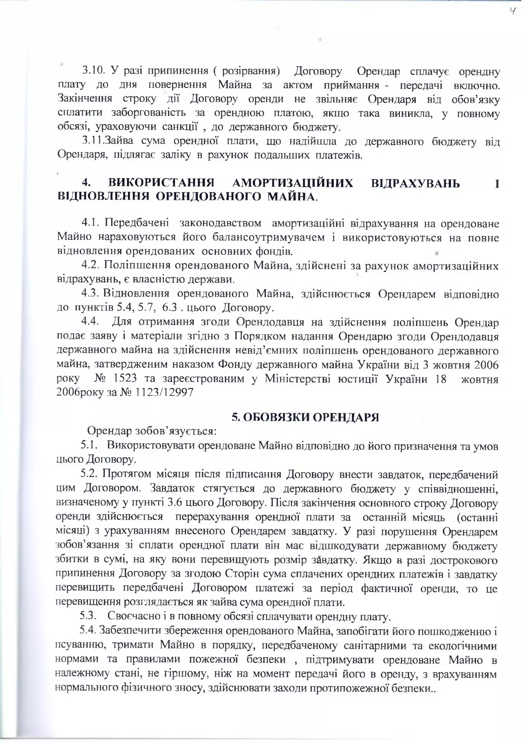 ч
ЗЛО. У разі припинення ( розірвання) Договору Орендар сплачує орендну
плату до дня повернення Майна за актом приймання - передачі включно.
Закінчення строку дії Договору оренди не звільняє Орендаря від обов’язку
сплатити заборгованість за орендною платою, якщо така виникла, у повному
обсязі, ураховуючи санкції , до державного бюджету.
3.11.Зайва сума орендної плати, що надійшла до державного бюджету від
Орендаря, підлягає заліку в рахунок подальших платежів.
4. ВИКОРИСТАННЯ АМОРТИЗАЦІЙНИХ ВІДРАХУВАНЬ І
ВІДНОВЛЕННЯ ОРЕНДОВАНОГО МАЙНА.
4.1. Передбачені законодавством амортизаційні відрахування на орендоване
Майно нараховуються його балансоутримувачем і використовуються на повне
відновлення орендованих основних фондів.
4.2. Поліпшення орендованого Майна, здійснені за рахунок амортизаційних
відрахувань, є власністю держави.
4.3. Відновлення орендованого Майна, здійснюється Орендарем відповідно
до пунктів 5.4, 5.7, 6.3 . цього Договору.
4.4. Для отримання згоди Орендодавця на здійснення поліпшень Орендар
подає заяву і матеріали згідно з Порядком надання Орендарю згоди Орендодавця
державного майна на здійснення невід’ємних поліпшень орендованого державного
майна, затвердженим наказом Фонду державного майна України від 3 жовтня 2006
року № 1523 та зареєстрованим у Міністерстві юстиції України 18 жовтня
2006року за № 1123/12997
5. ОБОВЯЗКИ ОРЕНДАРЯ
Орендар зобов’язується:
5.1. Використовувати орендоване Майно відповідно до його призначення та умов
цього Договору.
5.2. Протягом місяця після підписання Договору внести завдаток, передбачений
цим Договором. Завдаток стягується до державного бюджету у співвідношенні,
визначеному у пункті 3.6 цього Договору. Після закінчення основного строку Договору
оренди здійснюється перерахування орендної плати за останній місяць (останні
місяці) з урахуванням внесеного Орендарем завдатку. У разі порушення Орендарем
зобов’язання зі сплати орендної плати він має відшкодувати державному бюджету
збитки в сумі, на яку вони перевищують розмір завдатку. Якщо в разі дострокового
припинення Договору за згодою Сторін сума сплачених орендних платежів і завдатку
перевищить передбачені Договором платежі за період фактичної оренди, то це
перевищення розглядається як зайва сума орендної плати.
5.3. Своєчасно і в повному обсязі сплачувати орендну плату.
5.4. Забезпечити збереження орендованого Майна, запобігати його пошкодженню і
псуванню, тримати Майно в порядку, передбаченому санітарними та екологічними
нормами та правилами пожежної безпеки , підтримувати орендоване Майно в
належному стані, не гіршому, ніж на момент передачі його в оренду, з врахуванням
нормального фізичного зносу, здійснювати заходи протипожежної безпеки..
 