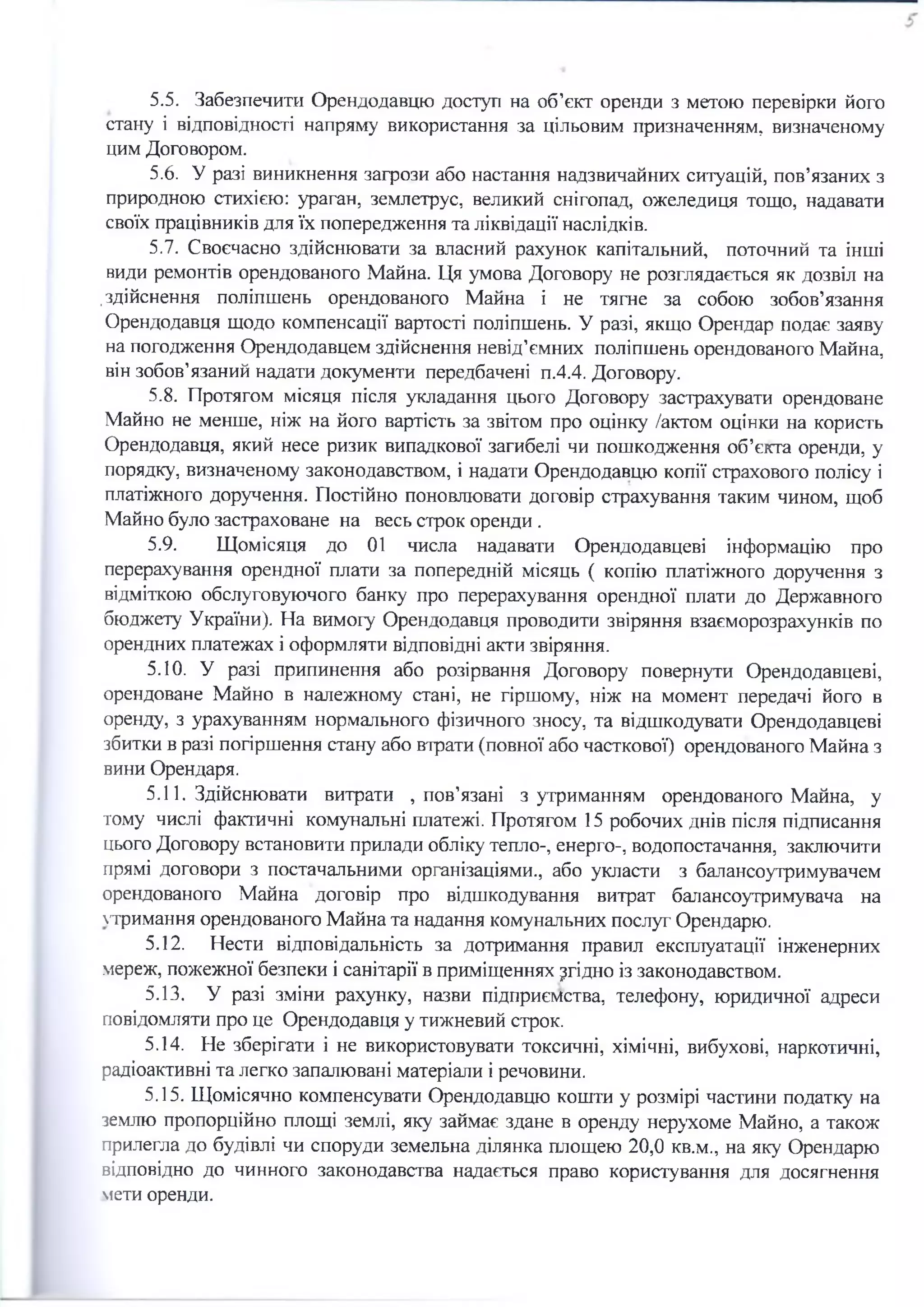 5.5. Забезпечити Орендодавцю доступ на об’єкт оренди з метою перевірки його
стану і відповідності напряму використання за цільовим призначенням, визначеному
цим Договором.
5.6. У разі виникнення загрози або настання надзвичайних ситуацій, пов’язаних з
природною стихією: ураган, землетрус, великий снігопад, ожеледиця тощо, надавати
своїх працівників для їх попередження та ліквідації наслідків.
5.7. Своєчасно здійснювати за власний рахунок капітальний, поточний та інші
види ремонтів орендованого Майна. Ця умова Договору не розглядається як дозвіл на
.здійснення поліпшень орендованого Майна і не тягне за собою зобов’язання
Орендодавця щодо компенсації вартості поліпшень. У разі, якщо Орендар подає заяву
на погодження Орендодавцем здійснення невід’ємних поліпшень орендованого Майна,
він зобов’язаний надати документи передбачені п.4.4. Договору.
5.8. Протягом місяця після укладання цього Договору застрахувати орендоване
Майно не менше, ніж на його вартість за звітом про оцінку /актом оцінки на користь
Орендодавця, який несе ризик випадкової загибелі чи пошкодження об’єкта оренди, у
порядку, визначеному законодавством, і надати Орендодавцю копії страхового полісу і
платіжного доручення. Постійно поновлювати договір страхування таким чином, щоб
Майно було застраховане на весь строк оренди .
5.9. Щомісяця до 01 числа надавати Орендодавцеві інформацію про
перерахування орендної плати за попередній місяць ( копію платіжного доручення з
відміткою обслуговуючого банку про перерахування орендної плати до Державного
бюджету України). На вимогу Орендодавця проводити звіряння взаєморозрахунків по
орендних платежах і оформляти відповідні акти звіряння.
5.10. У разі припинення або розірвання Договору повернути Орендодавцеві,
орендоване Майно в належному стані, не гіршому, ніж на момент передачі його в
оренду, з урахуванням нормального фізичного зносу, та відшкодувати Орендодавцеві
збитки в разі погіршення стану або втрати (повної або часткової) орендованого Майна з
вини Орендаря.
5.11. Здійснювати витрати , пов’язані з утриманням орендованого Майна, у
тому числі фактичні комунальні платежі. Протягом 15 робочих днів після підписання
цього Договору встановити прилади обліку тепло-, енерго-, водопостачання, заключити
прямі договори з постачальними організаціями., або укласти з балансоутримувачем
орендованого Майна договір про відшкодування витрат балансоутримувача на
тримання орендованого Майна та надання комунальних послуг Орендарю.
5.12. Нести відповідальність за дотримання правил експлуатації інженерних
мереж, пожежної безпеки і санітарії в приміщеннях згідно із законодавством.
5.13. У разі зміни рахунку, назви підприємства, телефону, юридичної адреси
повідомляти про це Орендодавця у тижневий строк.
5.14. Не зберігати і не використовувати токсичні, хімічні, вибухові, наркотичні,
радіоактивні та легко запалювані матеріали і речовини.
5.15. Щомісячно компенсувати Орендодавцю кошти у розмірі частини податку на
землю пропорційно площі землі, яку займає здане в оренду нерухоме Майно, а також
прилегла до будівлі чи споруди земельна ділянка площею 20,0 кв.м., на яку Орендарю
відповідно до чинного законодавства надається право користування для досягнення
мети оренди.
 