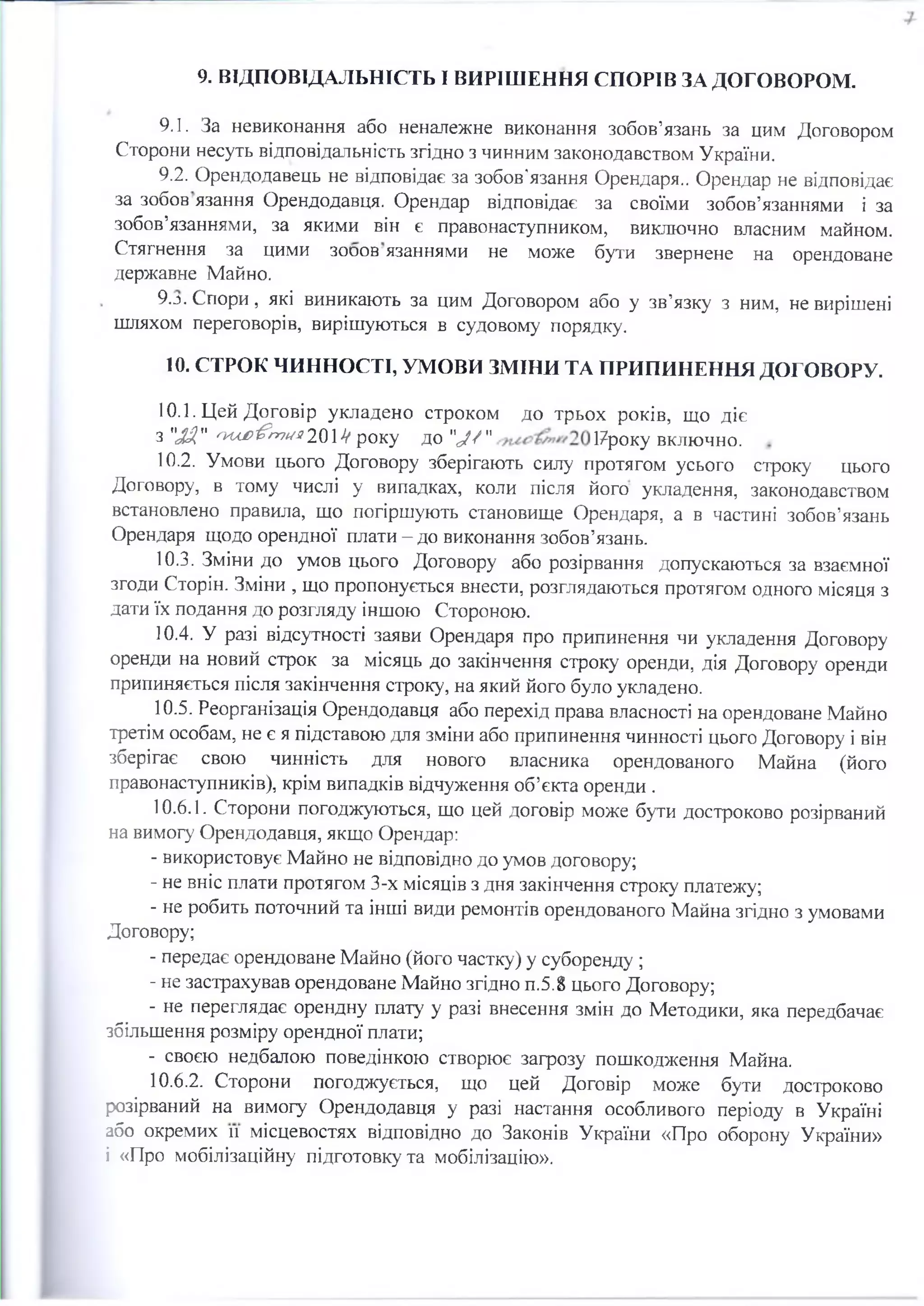 9. ВІДПОВІДАЛЬНІСТЬ І ВИРІШЕННЯ СПОРІВ ЗА ДОГОВОРОМ.
9.1. За невиконання або неналежне виконання зобов’язань за цим Договором
Сторони несуть відповідальність згідно з чинним законодавством України.
9.2. Орендодавець не відповідає за зобов'язання Орендаря.. Орендар не відповідає
за зобов язання Орендодавця. Орендар відповідає за своїми зобов’язаннями і за
зобов’язаннями, за якими він є правонаступником, виключно власним майном.
Стягнення за цими зооов язаннями не може бути звернене на орендоване
державне Майно.
9.j . Спори, які виникають за цим Договором або у зв’язку з ним, не вирішені
шляхом переговорів, вирішуються в судовому порядку.
10. СТРОК ЧИННОСТІ, УМОВИ ЗМІНИ ТА ПРИПИНЕННЯ ДОГОВОРУ.
10.1. Цей Договір укладено строком до трьох років, що діє
з "JJf" 04Л£>&г>7//j?201V року ДО "Jf " 1/року включно.
10.2. Умови цього Договору зберігають силу протягом усього строку цього
Договору, в тому числі у випадках, коли після його укладення, законодавством
встановлено правила, що погіршують становище Орендаря, а в частині зобов’язань
Орендаря щодо орендної плати-до виконання зобов’язань.
10.3. Зміни до умов цього Договору або розірвання допускаються за взаємної
згоди Сторін. Зміни , що пропонується внести, розглядаються протягом одного місяця з
дати їх подання до розгляду іншою Стороною.
10.4. У разі відсутності заяви Орендаря про припинення чи укладення Договору
оренди на новий строк за місяць до закінчення строку оренди, дія Договору оренди
припиняється після закінчення строку, на який його було укладено.
10.5. Реорганізація Орендодавця або перехід права власності на орендоване Майно
третім особам, не є я підставою для зміни або припинення чинності цього Договору і він
зберігає свою чинність для нового власника орендованого Майна (його
правонаступників), крім випадків відчуження об’єкта оренди .
10.6.1. Сторони погоджуються, що цей договір може бути достроково розірваний
на вимогу Орендодавця, якщо Орендар:
- використовує Майно не відповідно до умов договору;
- не вніс плати протягом 3-х місяців з дня закінчення строку платежу;
- не робить поточний та інші види ремонтів орендованого Майна згідно з умовами
Договору;
- передає орендоване Майно (його частку) у суборенду ;
- не застрахував орендоване Майно згідно п.5.8 цього Договору;
- не переглядає орендну плату у разі внесення змін до Методики, яка передбачає
збільшення розміру орендної плати;
- своєю недбалою поведінкою створює загрозу пошкодження Майна.
10.6.2. Сторони погоджується, що цей Договір може бути достроково
розірваний на вимогу Орендодавця у разі настання особливого періоду в Україні
ібо окремих и місцевостях відповідно до Законів України «Про оборону України»
і «Про мобілізаційну підготовку та мобілізацію».
 