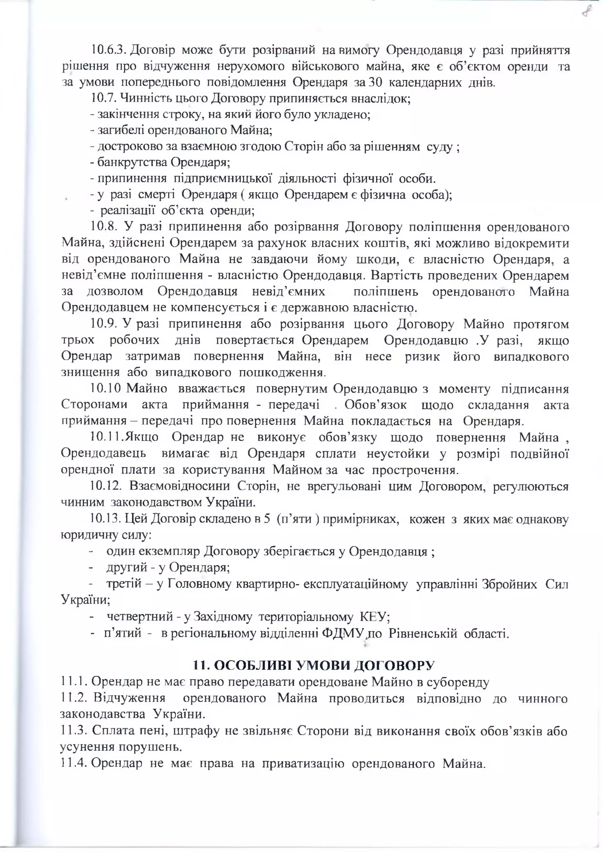 10.6.3. Договір може бути розірваний на вимогу Орендодавця у разі прийняття
рішення про відчуження нерухомого військового майна, яке є об’єктом оренди та
за умови попереднього повідомлення Орендаря за 30 календарних днів.
10.7. Чинність цього Договору припиняється внаслідок;
- закінчення строку, на який його було укладено;
- загибелі орендованого Майна;
- достроково за взаємною згодою Сторін або за рішенням суду ;
- банкрутства Орендаря;
- припинення підприємницької діяльності фізичної особи.
- у разі смерті Орендаря ( якщо Орендарем є фізична особа);
- реалізації об’єкта оренди;
10.8. У разі припинення або розірвання Договору поліпшення орендованого
Майна, здійснені Орендарем за рахунок власних коштів, які можливо відокремити
від орендованого Майна не завдаючи йому шкоди, є власністю Орендаря, а
невід’ємне поліпшення - власністю Орендодавця. Вартість проведених Орендарем
за дозволом Орендодавця невід’ємних поліпшень орендованого Майна
Орендодавцем не компенсується і є державною власністю.
10.9. У разі припинення або розірвання цього Договору Майно протягом
трьох робочих днів повертається Орендарем Орендодавцю .У разі, якщо
Орендар затримав повернення Майна, він несе ризик його випадкового
знищення або випадкового пошкодження.
10.10 Майно вважається повернутим Орендодавцю з моменту підписання
Сторонами акта приймання - передачі . Обов’язок щодо складання акта
приймання - передачі про повернення Майна покладається на Орендаря.
10.11.Якщо Орендар не виконує обов’язку щодо повернення Майна ,
Орендодавець вимагає від Орендаря сплати неустойки у розмірі подвійної
орендної плати за користування Майном за час прострочення.
10.12. Взаємовідносини Сторін, не врегульовані цим Договором, регулюються
чинним законодавством України.
10.13. Цей Договір складено в 5 (п’яти ) примірниках, кожен з яких має однакову
юридичну силу:
- один екземпляр Договору зберігається у Орендодавця ;
- другий - у Орендаря;
- третій - у Головному квартирно- експлуатаційному управлінні Збройних Сил
України;
- четвертний - у Західному територіальному КЕУ;
- п’ятий - в регіональному відділенні ФДМУдю Рівненській області.
11. ОСОБЛИВІ УМОВИ ДОГОВОРУ
11.1. Орендар не має право передавати орендоване Майно в суборенду
11.2. Відчуження орендованого Майна проводиться відповідно до чинного
законодавства України.
11.3. Сплата пені, штрафу не звільняє Сторони від виконання своїх обов’язків або
усунення порушень.
11.4. Орендар не має права на приватизацію орендованого Майна.
 