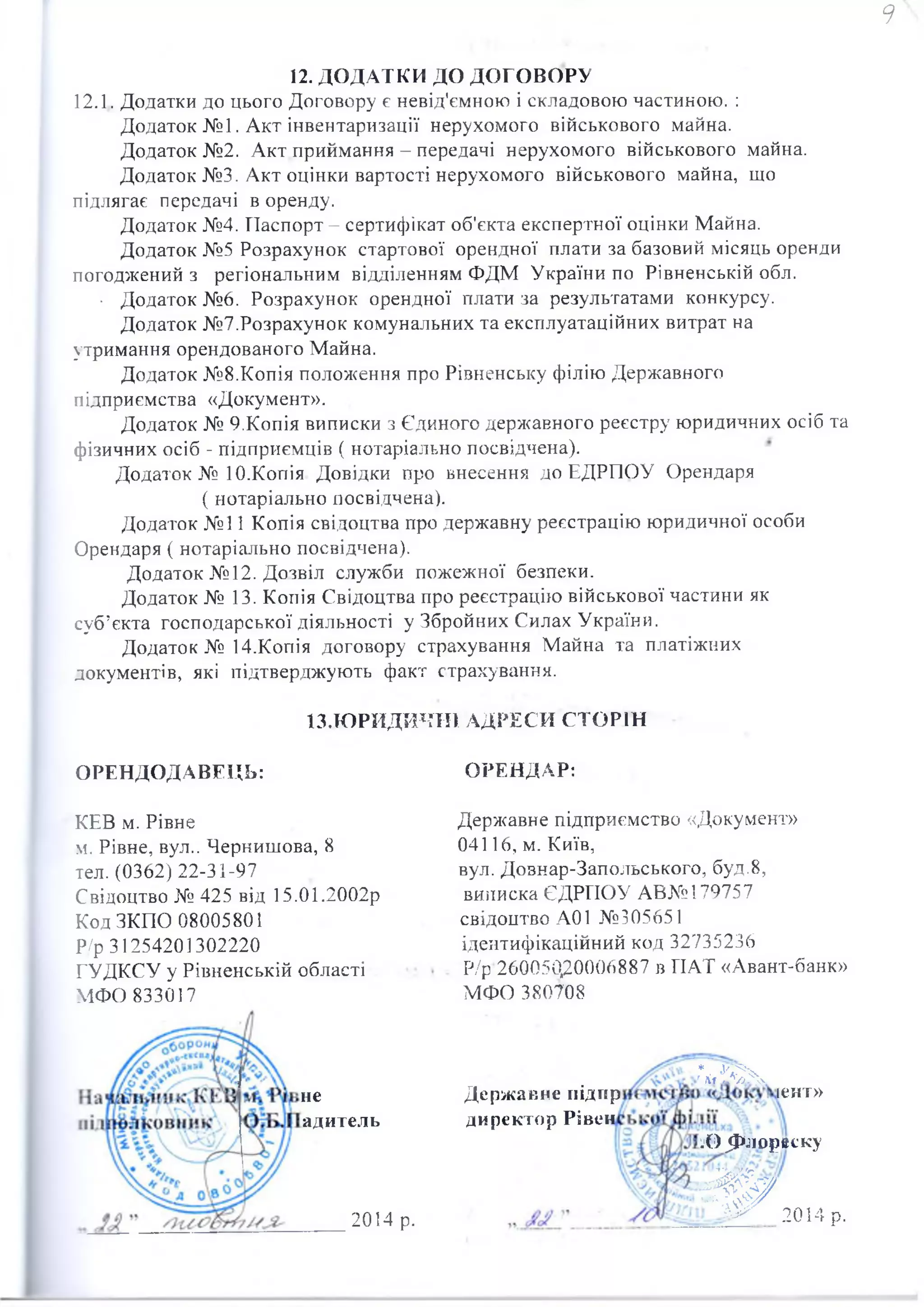 12. ДОДАТКИ ДО ДОГОВОРУ
12.1. Додатки до цього Договору є невід'ємною і складовою частиною. :
Додаток №1. Акт інвентаризації нерухомого військового майна.
Додаток №2. Акт приймання - передачі нерухомого військового майна.
Додаток №3. Акт оцінки вартості нерухомого військового майна, що
підлягає передачі в оренду.
Додаток №4. Паспорт - сертифікат об'єкта експертної оцінки Майна.
Додаток №5 Розрахунок стартової орендної плати за базовий місяць оренди
погоджений з регіональним відділенням ФДМ України по Рівненській обл.
• Додаток №6. Розрахунок орендної плати за результатами конкурсу.
Додаток №7.Розрахунок комунальних та експлуатаційних витрат на
утримання орендованого Майна.
Додаток №8.Копія положення про Рівненську філію Державного
підприємства «Документ».
Додаток № 9.Копія виписки з Єдиного державного реєстру юридичних осіб та
фізичних осіб - підприємців ( нотаріально посвідчена).
Додаток № 10.Копія Довідки про внесення до ЕДРПОУ Орендаря
( нотаріально посвідчена).
Додаток №11 Копія свідоцтва про державну реєстрацію юридичної особи
Орендаря ( нотаріально посвідчена).
Додаток №12. Дозвіл служби пожежної безпеки.
Додаток № 13. Копія Свідоцтва про реєстрацію військової частини як
суб’єкта господарської діяльності у Збройних Силах України.
Додаток № 14.Копія договору страхування Майна та платіжних
документів, які підтверджують факт страхування.
13.ЮРЙДИЧШ АДРЕСИ СТОРІН
ОРЕНДОДАВЕЦЬ: ОРЕНДАР:
КЕВ м. Рівне
м. Рівне, вул.. Чернишова, 8
тел. (0362)22-31-97
Свідоцтво № 425 від 15.01.2002р
Код ЗКПО 08005801
Р/р 31254201302220
ГУДКСУ у Рівненській області
МФО 833017
не
адитель
Державне підприємство «Документ»
04116, м. Київ,
вул. Довнар-Запольського, буд.8,
виписка ЄДРГІОУ АВ№179757
свідоцтво А01 №305651
ідентифікаційний код 32735236
Р/р■260050,20006887 в ГІАТ «Авант-банк»
МФО 380708
Державне підгір
директор Рівен
ж
2014 р.
іент»
j()jI>jiopecKy
s f r
2014 р.
 