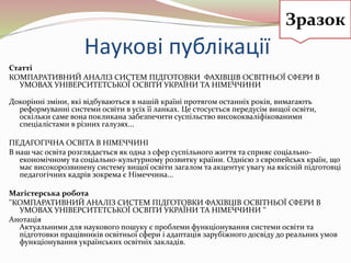 Наукові публікації
Статті
КОМПАРАТИВНИЙ АНАЛІЗ СИСТЕМ ПІДГОТОВКИ ФАХІВЦІВ ОСВІТНЬОЇ СФЕРИ В
УМОВАХ УНІВЕРСИТЕТСЬКОЇ ОСВІТИ УКРАЇНИ ТА НІМЕЧЧИНИ
Докорінні зміни, які відбуваються в нашій країні протягом останніх років, вимагають
реформуванні системи освіти в усіх її ланках. Це стосується передусім вищої освіти,
оскільки саме вона покликана забезпечити суспільство висококваліфікованими
спеціалістами в різних галузях...
ПЕДАГОГІЧНА ОСВІТА В НІМЕЧЧИНІ
В наш час освіта розглядається як одна з сфер суспільного життя та сприяє соціально-
економічному та соціально-культурному розвитку країни. Однією з європейськх країн, що
має високорозвинену систему вищої освіти загалом та акцентує увагу на якісній підготовці
педагогічних кадрів зокрема є Німеччина...
Магістерська робота
''КОМПАРАТИВНИЙ АНАЛІЗ СИСТЕМ ПІДГОТОВКИ ФАХІВЦІВ ОСВІТНЬОЇ СФЕРИ В
УМОВАХ УНІВЕРСИТЕТСЬКОЇ ОСВІТИ УКРАЇНИ ТА НІМЕЧЧИНИ '‘
Анотація
Актуальними для наукового пошуку є проблеми функціонування системи освіти та
підготовки працівників освітньої сфери і адаптація зарубіжного досвіду до реальних умов
функціонування українських освітніх закладів.
Зразок
 