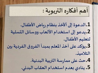 ‫التربوية‬ ‫ه‬‫ر‬‫أفكا‬ ‫أهم‬:
.1‫الدعوة‬‫ياض‬‫ر‬‫بنظام‬ ‫أألخذ‬‫إلى‬‫األطفال‬.
.2‫التسل‬‫سائل‬‫و‬‫و‬‫األلعاب‬ ‫استخدام‬ ‫إلى‬‫يدعو‬‫ية‬
‫لتعليم‬‫األطفال‬.
.3‫الفردي‬ ‫ق‬‫و‬‫الفر‬‫بمبدأ‬ ‫املعلم‬ ‫أخذ‬‫على‬‫يؤكد‬‫بين‬ ‫ة‬
‫التالميذ‬.
.4‫على‬‫حث‬‫التربية‬‫سة‬‫ر‬‫مما‬‫البدنية‬.
.5‫العقاب‬ ‫استخدام‬ ‫بعدم‬ ‫ينادي‬‫البدني‬.
 