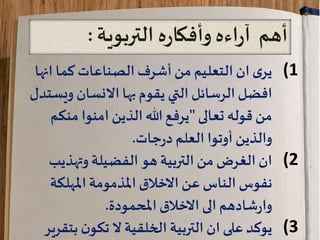 ‫أهم‬‫التربوية‬ ‫ه‬‫ر‬‫وأفكا‬‫اءه‬‫ر‬‫آ‬:
(1‫انه‬ ‫كما‬ ‫الصناعات‬‫أشرف‬‫من‬ ‫التعليم‬ ‫ان‬‫ى‬‫ير‬‫ا‬
‫ويس‬ ‫االنسان‬ ‫بها‬ ‫يقوم‬ ‫التي‬ ‫الرسائل‬ ‫افضل‬‫تدل‬
‫تعالى‬ ‫قوله‬ ‫من‬"‫منك‬ ‫امنوا‬ ‫الذين‬ ‫هللا‬‫يرفع‬‫م‬
‫جات‬‫ر‬‫د‬ ‫العلم‬ ‫أوتوا‬ ‫والذين‬.
(2‫من‬ ‫الغرض‬ ‫ان‬‫التربية‬‫هو‬‫الفضيلة‬‫وتهذيب‬
‫عن‬ ‫الناس‬ ‫نفوس‬‫املهلكة‬ ‫املذمومة‬ ‫االخالق‬
‫املحمودة‬ ‫االخالق‬ ‫الى‬ ‫شادهم‬‫ر‬‫وا‬.
(3‫ان‬ ‫على‬ ‫يوكد‬‫ن‬‫تكو‬ ‫ال‬ ‫الخلقية‬ ‫التربية‬‫بت‬‫قرير‬
 