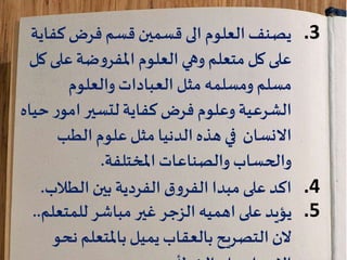 .3‫فرض‬ ‫قسم‬‫قسمين‬ ‫الى‬ ‫العلوم‬‫يصنف‬‫كف‬‫اية‬
‫العلوم‬ ‫وهي‬ ‫متعلم‬‫كل‬ ‫على‬‫ضة‬‫و‬‫املفر‬‫على‬‫كل‬
‫والعلوم‬ ‫العبادات‬ ‫مثل‬ ‫ومسلمه‬ ‫مسلم‬
‫الشرعية‬‫فرض‬ ‫وعلوم‬‫كفاية‬‫ح‬ ‫ر‬‫امو‬‫لتسير‬‫ياه‬
‫الطب‬ ‫علوم‬‫مثل‬ ‫الدنيا‬‫هذه‬ ‫في‬ ‫االنسان‬
‫والصناعات‬ ‫والحساب‬‫املختلفة‬.
.4‫ق‬‫و‬‫الفر‬ ‫مبدا‬‫على‬ ‫اكد‬‫الفردية‬‫بين‬‫الطال‬‫ب‬.
.5‫للمتعل‬ ‫مباشر‬ ‫غير‬ ‫الزجر‬ ‫اهميه‬ ‫على‬ ‫يؤيد‬‫م‬..
‫ن‬ ‫باملتعلم‬‫يميل‬‫بالعقاب‬‫التصريح‬‫الن‬‫حو‬
 