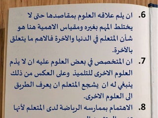 .6‫حتى‬ ‫بمقاصدها‬ ‫العلوم‬‫عالقه‬ ‫يلم‬ ‫ان‬‫ال‬
‫يختلط‬‫ومقياس‬ ‫بغيره‬ ‫املهم‬‫االهمية‬‫هن‬‫هو‬ ‫ا‬
‫الدنيا‬ ‫في‬ ‫املتعلم‬‫شأن‬‫واآلخرة‬‫فاالهم‬‫ما‬‫يتعلق‬
‫باآلخرة‬.
.7‫ان‬ ‫عليه‬‫العلوم‬‫بعض‬ ‫في‬ ‫املتخصص‬‫ان‬‫ال‬‫يذم‬
‫ذ‬‫من‬ ‫العكس‬ ‫وعلى‬ ‫للتلميذ‬‫ى‬‫االخر‬ ‫العلوم‬‫لك‬
‫الط‬ ‫يعرف‬ ‫ان‬ ‫املتعلم‬‫يشجع‬ ‫ان‬ ‫له‬ ‫ينبغي‬‫ريق‬
‫العلوم‬‫الى‬‫ى‬‫االخر‬.
.8‫سه‬‫ر‬‫بمما‬ ‫االهتمام‬‫الرياضة‬‫املتعلم‬ ‫لدى‬‫أل‬‫نها‬
 