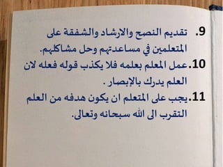 .9‫شاد‬‫ر‬‫واال‬ ‫النصح‬‫تقديم‬‫والشفقة‬‫على‬
‫وحل‬ ‫مساعدتهم‬‫في‬ ‫املتعلمين‬‫مشاكلهم‬.
.10‫بعلمه‬ ‫املعلم‬‫عمل‬‫يكذب‬‫فال‬‫فعله‬ ‫قوله‬‫الن‬
‫ك‬‫ر‬‫يد‬ ‫العلم‬‫باإلبصار‬.
.11‫العل‬ ‫من‬‫هدفه‬‫ن‬‫يكو‬ ‫ان‬ ‫املتعلم‬ ‫على‬‫يجب‬‫م‬
‫سبحانه‬ ‫هللا‬ ‫الى‬ ‫التقرب‬‫وتعالى‬.
 