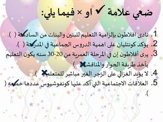‫عالمة‬ ‫ضعي‬‫او‬×‫يلي‬ ‫فيما‬:
.1‫نادى‬‫امية‬‫ز‬‫بإل‬ ‫ن‬‫افالطو‬‫الس‬ ‫من‬ ‫والبنات‬ ‫للبنين‬ ‫التعليم‬‫ادسة‬.) (
.2‫يؤكد‬‫كونتليان‬‫على‬‫س‬‫و‬‫الدر‬ ‫اهمية‬‫سة‬‫ر‬‫املد‬‫في‬ ‫الجماعية‬(.)
.3‫ى‬‫ير‬‫إن‬ ‫ن‬‫أفالطو‬‫العمرية‬ ‫املرحلة‬ ‫في‬‫من‬20-30‫سنه‬‫ن‬‫يكو‬‫التعليم‬
‫واملناقشة‬‫الحوار‬ ‫طريقة‬ ‫يأخذ‬(.)
.4‫للمتعلم‬ ‫مباشر‬ ‫الغير‬ ‫الزجر‬ ‫على‬ ‫الي‬‫ز‬‫الغ‬ ‫يؤيد‬ ‫ال‬.) (
.5‫خ‬ ‫عددها‬ ‫كونفوشيوس‬ ‫عليها‬ ‫أكد‬ ‫التي‬ ‫االجتماعية‬ ‫العالقات‬‫مسه‬(
.)

×

×

 