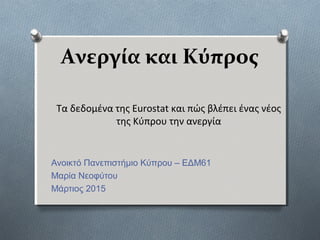 Ανεργία και Κύπρος
Ανοικτό Πανεπιστήμιο Κύπρου – ΕΔΜ61
Μαρία Νεοφύτου
Μάρτιος 2015
Τα δεδομένα της Eurostat και πώς βλέπει ένας νέος
της Κύπρου την ανεργία
 