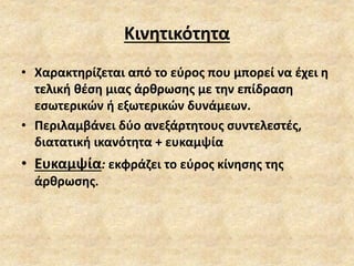 Κινητικότητα
• Χαρακτηρίζεται από το εύρος που μπορεί να έχει η
τελική θέση μιας άρθρωσης με την επίδραση
εσωτερικών ή εξωτερικών δυνάμεων.
• Περιλαμβάνει δύο ανεξάρτητους συντελεστές,
διατατική ικανότητα + ευκαμψία
• Ευκαμψία: εκφράζει το εύρος κίνησης της
άρθρωσης.
 
