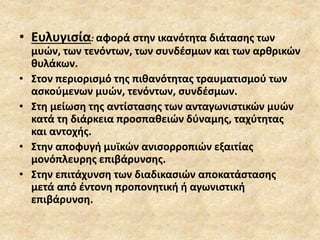 • Ευλυγισία: αφορά στην ικανότητα διάτασης των
μυών, των τενόντων, των συνδέσμων και των αρθρικών
θυλάκων.
• Στον περιορισμό της πιθανότητας τραυματισμού των
ασκούμενων μυών, τενόντων, συνδέσμων.
• Στη μείωση της αντίστασης των ανταγωνιστικών μυών
κατά τη διάρκεια προσπαθειών δύναμης, ταχύτητας
και αντοχής.
• Στην αποφυγή μυϊκών ανισορροπιών εξαιτίας
μονόπλευρης επιβάρυνσης.
• Στην επιτάχυνση των διαδικασιών αποκατάστασης
μετά από έντονη προπονητική ή αγωνιστική
επιβάρυνση.
 