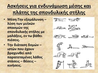 Ασκήσεις για ενδυνάμωση μέσης και
πλάτης της σπονδυλικής στήλης
• Μέση:Την εξομάλυνση –
λύση των μυϊκών
σπασμών της
σπονδυλικής στήλης με
μαλάξεις, εν τω βάθει
πιέσεις.
• Την διάταση δομών –
ιστών που έχουν
βραχυνθεί από
παρατεταμένες λάθος
στάσεις – θέσεις –
κινήσεις.
 
