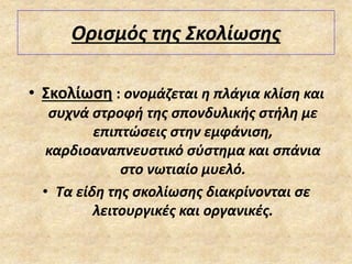 Ορισμός της Σκολίωσης
• Σκολίωση : ονομάζεται η πλάγια κλίση και
συχνά στροφή της σπονδυλικής στήλη με
επιπτώσεις στην εμφάνιση,
καρδιοαναπνευστικό σύστημα και σπάνια
στο νωτιαίο μυελό.
• Τα είδη της σκολίωσης διακρίνονται σε
λειτουργικές και οργανικές.
 