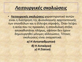 Λειτουργικές σκολιώσεις
• Λειτουργικές σκολιώσεις:χαρακτηριστικό αυτών
είναι η διατήρηση της φυσιολογικής αρχιτεκτονικής
των σπονδύλων και η έλλειψη στροφής. Όταν λείψει
η αιτία που τις προκαλεί, η σπονδυλική στήλη
αποκαθιστάται πλήρως, εφόσον δεν έχουν
δημιουργηθεί μόνιμες αλλοιώσεις. Τέτοιες
σκολιώσεις είναι ονομαστικά:
α) Η Αντισταθμιστική
β) Η Ανταλγική
γ) Η Στατική
 