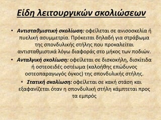 Είδη λειτουργικών σκολιώσεων
• Αντισταθμιστική σκολίωση: οφείλεται σε ανισοσκελία ή
πυελική ασυμμετρία. Πρόκειται δηλαδή για στράβωμα
της σπονδυλικής στήλης που προκαλείται
αντισταθμιστικά λόγω διαφοράς στο μήκος των ποδιών.
• Ανταλγική σκολίωση: οφείλεται σε δισκοκήλη, δισκίτιδα
ή οστεοειδές οστέωμα (καλοήθης επώδυνος
οστεοπαραγωγός όγκος) της σπονδυλικής στήλης.
• Στατική σκολίωση: οφείλεται σε κακή στάση και
εξαφανίζεται όταν η σπονδυλική στήλη κάμπτεται προς
τα εμπρός
 