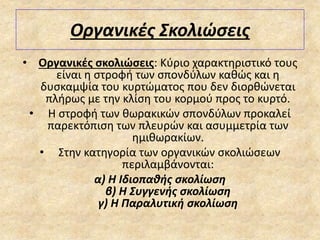 Οργανικές Σκολιώσεις
• Οργανικές σκολιώσεις: Κύριο χαρακτηριστικό τους
είναι η στροφή των σπονδύλων καθώς και η
δυσκαμψία του κυρτώματος που δεν διορθώνεται
πλήρως με την κλίση του κορμού προς το κυρτό.
• Η στροφή των θωρακικών σπονδύλων προκαλεί
παρεκτόπιση των πλευρών και ασυμμετρία των
ημιθωρακίων.
• Στην κατηγορία των οργανικών σκολιώσεων
περιλαμβάνονται:
α) Η Ιδιοπαθής σκολίωση
β) Η Συγγενής σκολίωση
γ) Η Παραλυτική σκολίωση
 