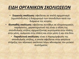 ΕΙΔΗ ΟΡΓΑΝΙΚΩΝ ΣΚΟΛΙΩΣΕΩΝ
• Συγγενής σκολίωση: οφείλεται σε ατελή σχηματισμό
(ημισπόνδυλοι) ή διαχωρισμό των σπονδύλων κατά την
διάρκεια της κύησης.
• Ιδιοπαθής σκολίωση: οφείλεται συνήθως σε κληρονομικούς
παράγοντες, χαρακτηριστικό της είναι η κλίση της
σπονδυλικής στήλης σχηματίζοντας κυρτώματα στην πλάτη,
στην μέση, ανάμεσα στην πλάτη και στην μέση ή και στα δύο.
• Παραλυτική σκολίωση: είναι η παραμόρφωση της
σπονδυλικής στήλης, η οποία οφείλεται στην απώλεια
στήριξης του αξονικού σκελετού λόγω αδυναμίας του μυϊκού
συστήματος
 