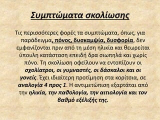 Συμπτώματα σκολίωσης
Τις περισσότερες φορές τα συμπτώματα, όπως, για
παράδειγμα, πόνος, δυσκαμψία, δυσφορία, δεν
εμφανίζονται πριν από τη μέση ηλικία και θεωρείται
ύπουλη κατάσταση επειδή δρα σιωπηλά και χωρίς
πόνο. Τη σκολίωση οφείλουν να εντοπίζουν οι
σχολίατροι, οι γυμναστές, οι δάσκαλοι και οι
γονείς. Έχει ιδιαίτερη προτίμηση στα κορίτσια, σε
αναλογία 4 προς 1. Η αντιμετώπιση εξαρτάται από
την ηλικία, την παθολογία, την αιτιολογία και τον
βαθμό εξέλιξής της.
 