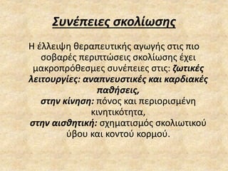 Συνέπειες σκολίωσης
Η έλλειψη θεραπευτικής αγωγής στις πιο
σοβαρές περιπτώσεις σκολίωσης έχει
μακροπρόθεσμες συνέπειες στις: ζωτικές
λειτουργίες: αναπνευστικές και καρδιακές
παθήσεις,
στην κίνηση: πόνος και περιορισμένη
κινητικότητα,
στην αισθητική: σχηματισμός σκολιωτικού
ύβου και κοντού κορμού.
 