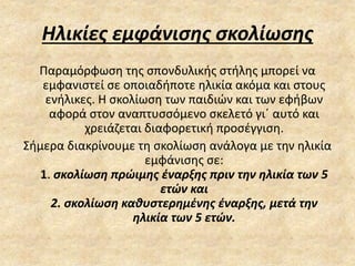 Ηλικίες εμφάνισης σκολίωσης
Παραμόρφωση της σπονδυλικής στήλης μπορεί να
εμφανιστεί σε οποιαδήποτε ηλικία ακόμα και στους
ενήλικες. Η σκολίωση των παιδιών και των εφήβων
αφορά στον αναπτυσσόμενο σκελετό γι΄ αυτό και
χρειάζεται διαφορετική προσέγγιση.
Σήμερα διακρίνουμε τη σκολίωση ανάλογα με την ηλικία
εμφάνισης σε:
1. σκολίωση πρώιμης έναρξης πριν την ηλικία των 5
ετών και
2. σκολίωση καθυστερημένης έναρξης, μετά την
ηλικία των 5 ετών.
 