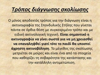 Τρόπος διάγνωσης σκολίωσης
Ο μόνος αποδεκτός τρόπος για την διάγνωση είναι η
ακτινογραφία της Σπονδυλικής Στήλης που γίνεται
πάντα σε όρθια θέση με συγκεκριμένο τρόπο και με
ειδική ακτινολογική τεχνική. Είναι σημαντικό η
ακτινογραφία να γίνει σωστά για να μη χρειασθεί
να επαναληφθεί γιατί τότε το παιδί θα υποστεί
άχρηστη ακτινοβόληση. Το μέγεθος της σκολίωσης
μετριέται σε μοίρες και είναι ένα από τα στοιχεία
που καθορίζει τη σοβαρότητα της κατάστασης και
την κατάλληλη αντιμετώπιση.
 