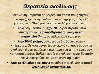 Θεραπεία σκολίωσης
Η σκολίωση μετριέται σε μοίρες. Για πρακτικούς λόγους
έχουμε χωρίσει τη σκολίωση σε κατηγορίες: μέχρι 20
μοίρες, από 20-40 μοίρες και από 40 μοίρες και άνω.
• Σκολίωση μεγέθους μέχρι 20 μοίρες θεραπεύεται
συντηρητικά με φυσιοθεραπεία, κολύμπι και
παρακολούθηση, συνήθως κάθε έξι μήνες.
• Από 20-40 μοίρες συνιστούμε διαφόρων τύπων
κηδεμόνες. Οι κηδεμόνες έχουν σκοπό να διορθώσουν τη
σκολίωση ή στη χειρότερη περίπτωση να μη την αφήσουν
να χειροτερεύσει. Πολλές φορές η σκολίωση είναι δυνατόν
να χειροτερεύσει και μέσα στον κηδεμόνα.
• Από τις 40 μοίρες και πάνω συνήθως η σκολίωση απαιτεί
χειρουργική αντιμετώπιση.
 