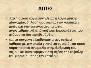 ΑΙΤΙΕΣ
• Κακή στάση λόγω συνήθειας ή λόγω μυϊκής
αδυναμίας δηλαδή αδυναμίας των κοιλιακών
μυών και των εκτεινόντων τα ισχία,
αντισταθμιστικά από κύφωση (προσπάθεια του
ατόμου να διατηρηθεί όρθιο)
• και τα συγγενή εξαρθρήματα των ισχίων(
πάθηση με την οποία γεννιέται το παιδί και όπου
παρατηρείται ανωμαλία στην άρθρωση του
ισχίου και συγκεκριμένα στη σχέση της κεφαλής
του μηριαίου προς την κοτύλη )
 