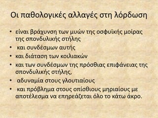 Οι παθολογικές αλλαγές στη λόρδωση
• είναι βράχυνση των μυών της οσφυϊκής μοίρας
της σπονδυλικής στήλης
• και συνδέσμων αυτής
• και διάταση των κοιλιακών
• και των συνδέσμων της πρόσθιας επιφάνειας της
σπονδυλικής στήλης,
• αδυναμία στους γλουτιαίους
• και πρόβλημα στους οπίσθιους μηριαίους με
αποτέλεσμα να επηρεάζεται όλο το κάτω άκρο.
 