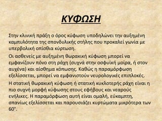 ΚΥΦΩΣΗ
Στην κλινική πράξη ο όρος κύφωση υποδηλώνει την αυξημένη
καμπυλότητα της σπονδυλικής στήλης που προκαλεί γωνία με
υπερβολική οπίσθια κύρτωση.
Οι ασθενείς με αυξημένη θωρακική κύφωση μπορεί να
εμφανίζουν πόνο στη ράχη (συχνά στην οσφυϊκή μοίρα, ή στον
αυχένα) και αίσθημα κόπωσης. Καθώς η παραμόρφωση
εξελίσσεται, μπορεί να εμφανιστούν νευρολογικές επιπλοκές.
Η στατική θωρακική κύφωση ή στατική κυκλοτερής ράχη είναι η
πιο συχνή μορφή κύφωσης στους εφήβους και νεαρούς
ενήλικες. Η παραμόρφωση αυτή είναι ομαλή, εύκαμπτη,
σπανίως εξελίσσεται και παρουσιάζει κυρτώματα μικρότερα των
60°.
 