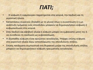 ΓΙΑΤΙ;
• Η κύφωση ή «καμπούρα» παρατηρείται στα νεογνά, την παιδική και τη
γεροντική ηλικία.
• Καταστάσεις συγγενείς (δηλαδή με τη γέννα) όπως η συνοστέωση ή η μη
ανάπτυξη τμήματος ενός σπονδύλου μπορούν να δημιουργήσουν κύφωση ή
κυφωσκολίωση στα νεογνά.
• Στην παιδική και εφηβική ηλικία η κύφωση μπορεί να εμφανιστεί μόνη της ή
να συνοδεύει τη σκολίωση ως κυφοσκολίωση.
• Η ιδιοπαθής κύφωση είναι αγνώστου αιτιολογίας. Υπάρχει επίσης κύφωση
στη γεροντική ηλικία λόγω οστεοπόρωσης της σπονδυλικής στήλης.
• Επίσης κατάγματα συμπιεστικά στη θωρακική μοίρα της σπονδυλικής στήλης
μπορούν να δημιουργήσουν κύφωση τραυματικής αιτιολογίας.
 