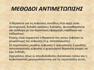 ΜΕΘΟΔΟΙ ΑΝΤΙΜΕΤΩΠΙΣΗΣ
Η θεραπεία για τις κυφώσεις συνήθως στην αρχή είναι
συντηρητική, δηλαδή ασκήσεις διάτασης, φυσικοθεραπεία
και ανάλογα με την περίπτωση εφαρμογές ναρθήκων και
κηδεμόνων.
Επίσης είναι σημαντική η θεραπεία του αιτίου (εφόσον το
γνωρίζουμε) της κύφωσης (π.χ. οστεοπόρωσης).
Σε περιπτώσεις μεγάλης κύφωσης ή τραυματικής ή μεγάλης
οστεοπορητικής κύφωσης η χειρουργική θεραπεία μπορεί να
έχει ένδειξη.
Εγχειρήσεις όπως οι σπονδυλοδεσίες διατατικού τύπου και η
κυφοπλαστική χρησιμοποιούνται για τις περιπτώσεις αυτές.
 