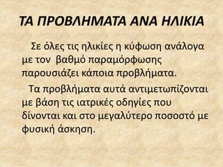 ΤΑ ΠΡΟΒΛΗΜΑΤΑ ΑΝΑ ΗΛΙΚΙΑ
Σε όλες τις ηλικίες η κύφωση ανάλογα
με τον βαθμό παραμόρφωσης
παρουσιάζει κάποια προβλήματα.
Τα προβλήματα αυτά αντιμετωπίζονται
με βάση τις ιατρικές οδηγίες που
δίνονται και στο μεγαλύτερο ποσοστό με
φυσική άσκηση.
 