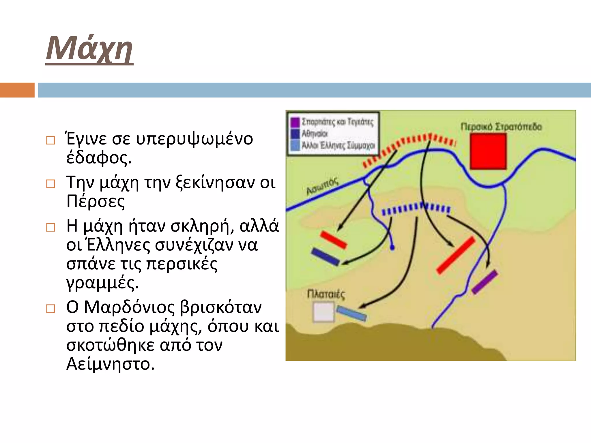 Μάχη
 Έγινε σε υπερυψωμένο
έδαφος.
 Την μάχη την ξεκίνησαν οι
Πέρσες
 Η μάχη ήταν σκληρή, αλλά
οι Έλληνες συνέχιζαν να
σπάνε τις περσικές
γραμμές.
 Ο Μαρδόνιος βρισκόταν
στο πεδίο μάχης, όπου και
σκοτώθηκε από τον
Αείμνηστο.
 