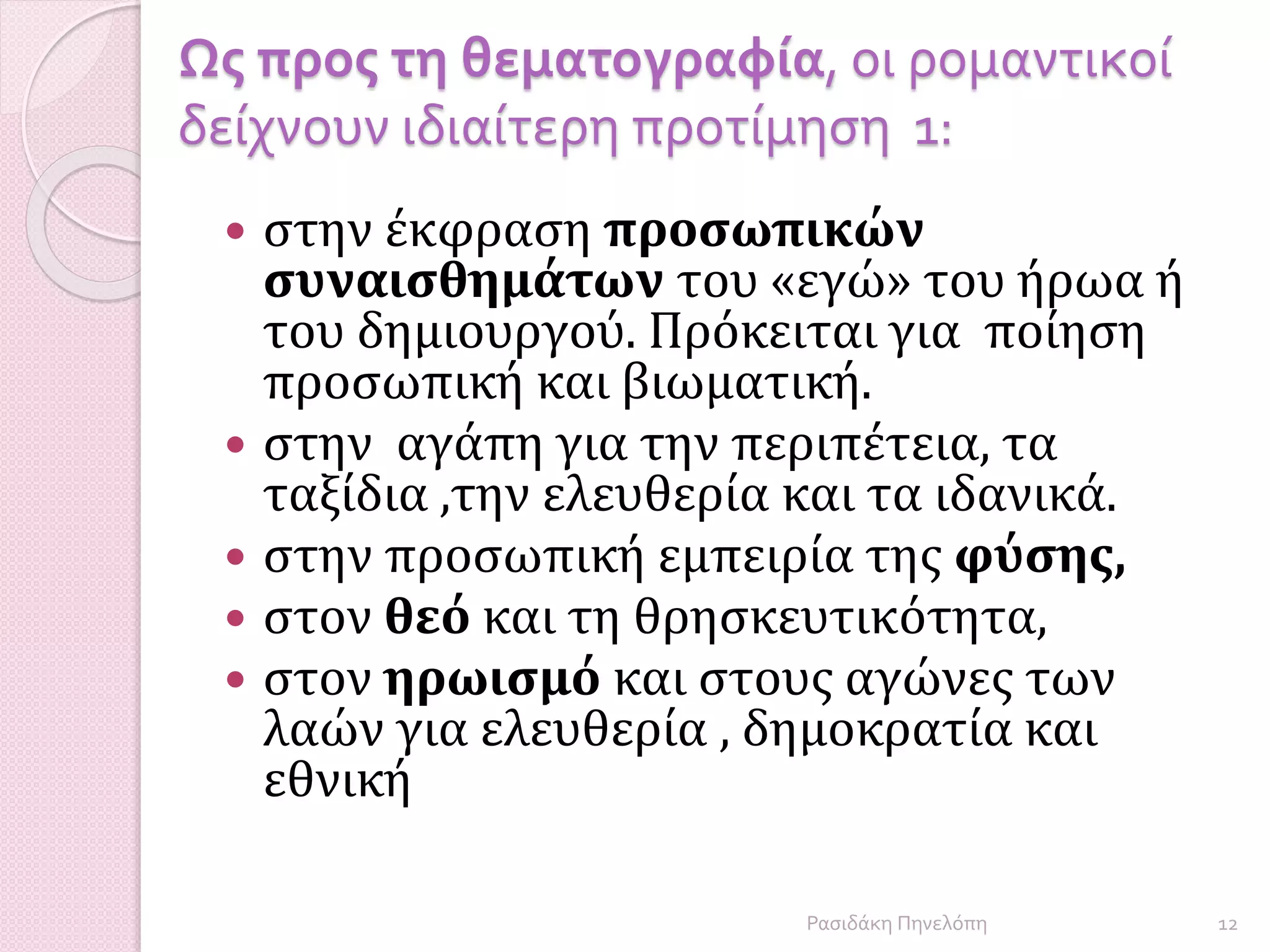 Ως προς τη θεματογραφία, οι ρομαντικοί
δείχνουν ιδιαίτερη προτίμηση 1:
 στην έκφραση προσωπικών
συναισθημάτων του «εγώ» του ήρωα ή
του δημιουργού. Πρόκειται για ποίηση
προσωπική και βιωματική.
 στην αγάπη για την περιπέτεια, τα
ταξίδια ,την ελευθερία και τα ιδανικά.
 στην προσωπική εμπειρία της φύσης,
 στον θεό και τη θρησκευτικότητα,
 στον ηρωισμό και στους αγώνες των
λαών για ελευθερία , δημοκρατία και
εθνική
12Ρασιδάκη Πηνελόπη
 