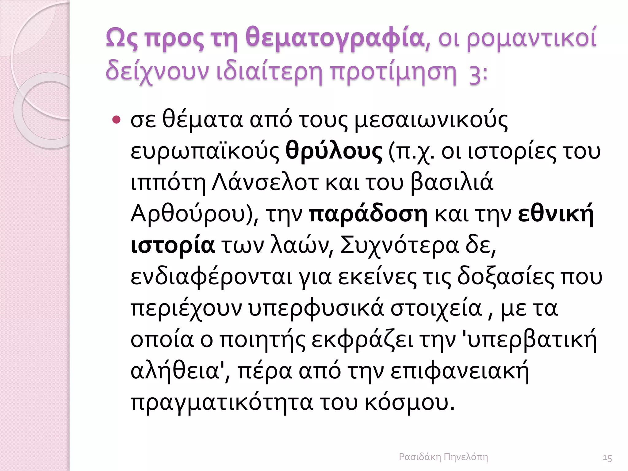 Ως προς τη θεματογραφία, οι ρομαντικοί
δείχνουν ιδιαίτερη προτίμηση 3:
 σε θέματα από τους μεσαιωνικούς
ευρωπαϊκούς θρύλους (π.χ. οι ιστορίες του
ιππότη Λάνσελοτ και του βασιλιά
Αρθούρου), την παράδοση και την εθνική
ιστορία των λαών, Συχνότερα δε,
ενδιαφέρονται για εκείνες τις δοξασίες που
περιέχουν υπερφυσικά στοιχεία , με τα
οποία ο ποιητής εκφράζει την 'υπερβατική
αλήθεια', πέρα από την επιφανειακή
πραγματικότητα του κόσμου.
15Ρασιδάκη Πηνελόπη
 