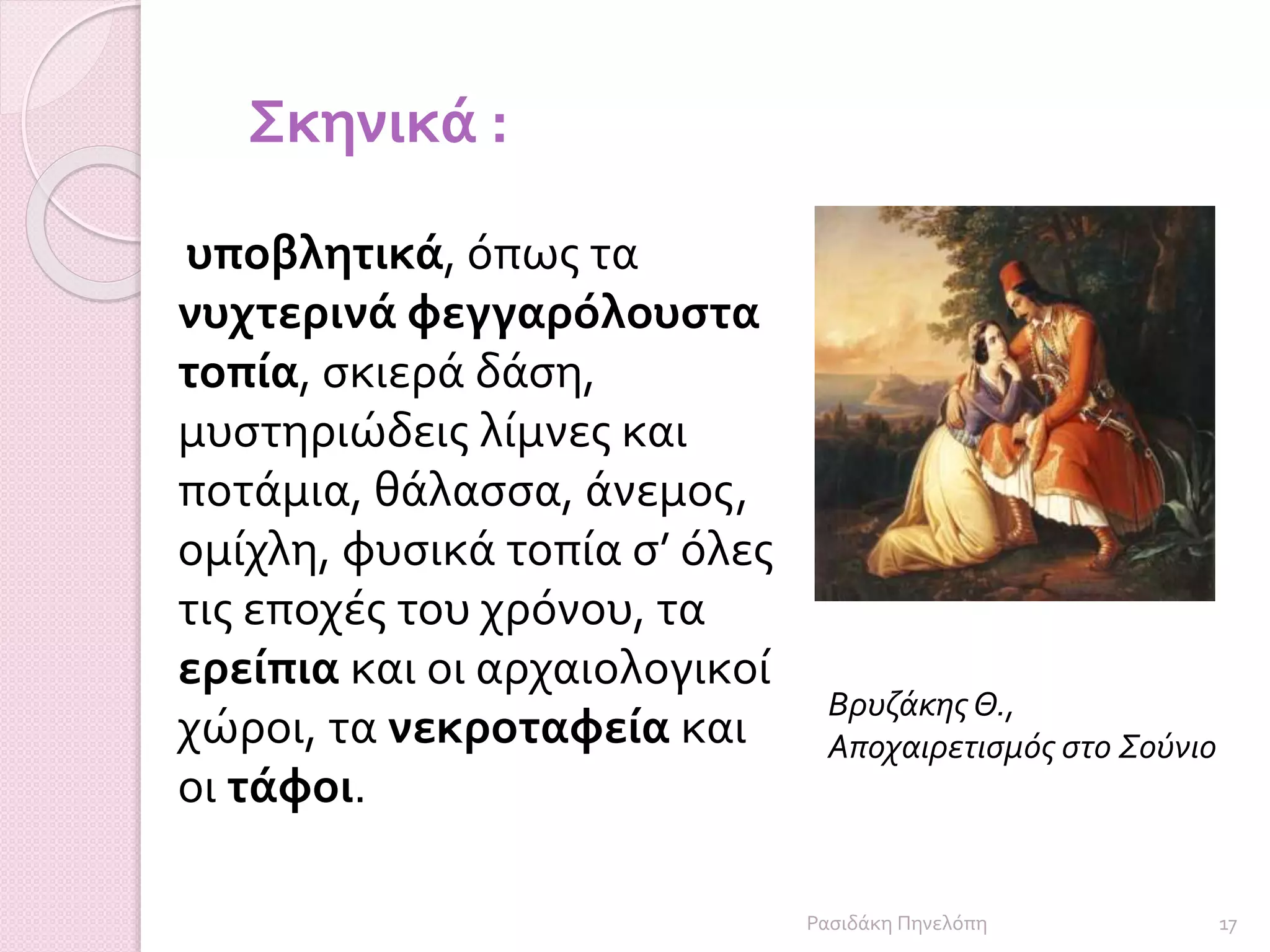 Βρυζάκης Θ.,
Αποχαιρετισμός στο Σούνιο
υποβλητικά, όπως τα
νυχτερινά φεγγαρόλουστα
τοπία, σκιερά δάση,
μυστηριώδεις λίμνες και
ποτάμια, θάλασσα, άνεμος,
ομίχλη, φυσικά τοπία σ’ όλες
τις εποχές του χρόνου, τα
ερείπια και οι αρχαιολογικοί
χώροι, τα νεκροταφεία και
οι τάφοι.
Σκηνικά :
17Ρασιδάκη Πηνελόπη
 