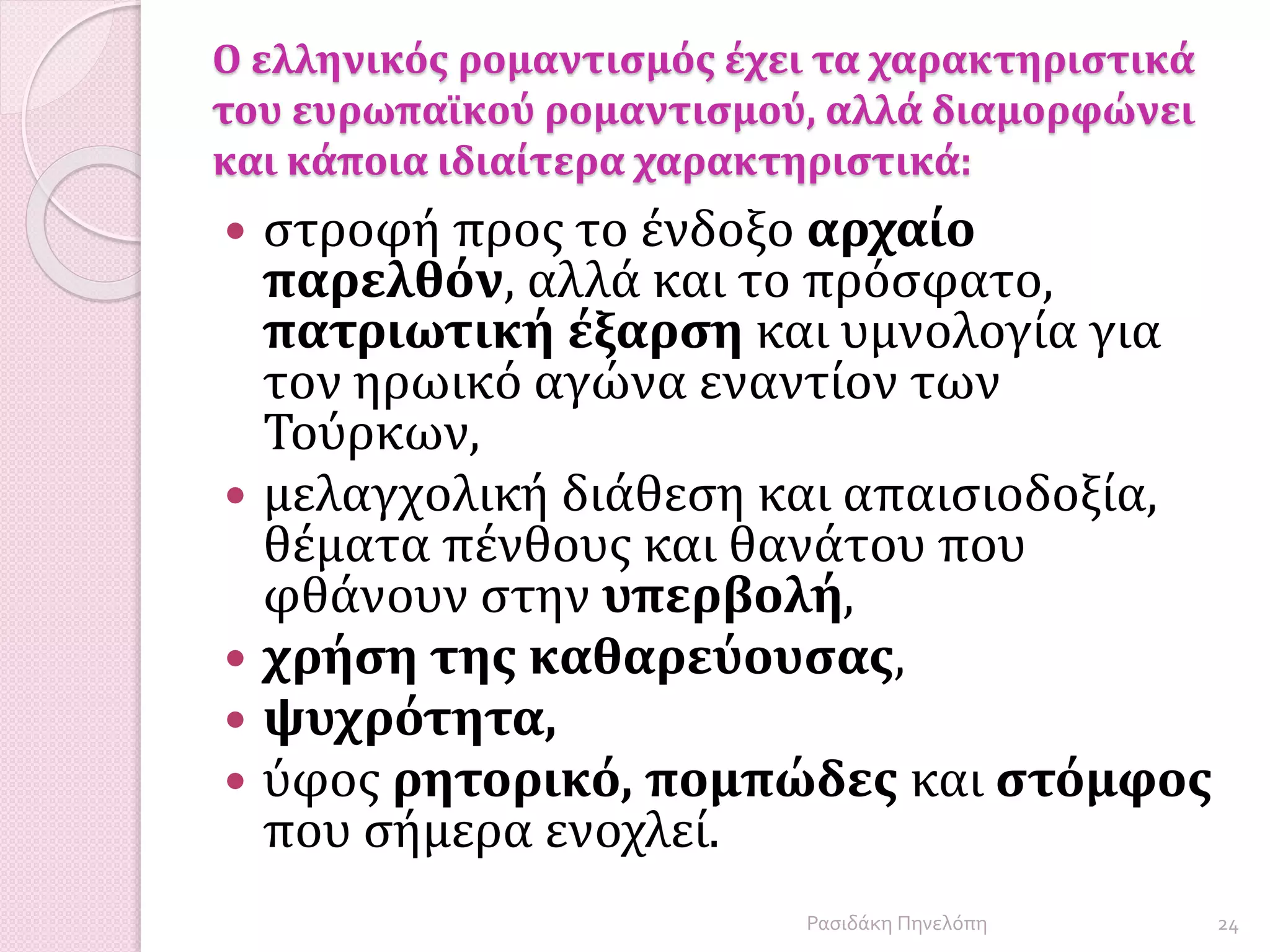 Ο ελληνικός ρομαντισμός έχει τα χαρακτηριστικά
του ευρωπαϊκού ρομαντισμού, αλλά διαμορφώνει
και κάποια ιδιαίτερα χαρακτηριστικά:
 στροφή προς το ένδοξο αρχαίο
παρελθόν, αλλά και το πρόσφατο,
πατριωτική έξαρση και υμνολογία για
τον ηρωικό αγώνα εναντίον των
Τούρκων,
 μελαγχολική διάθεση και απαισιοδοξία,
θέματα πένθους και θανάτου που
φθάνουν στην υπερβολή,
 χρήση της καθαρεύουσας,
 ψυχρότητα,
 ύφος ρητορικό, πομπώδες και στόμφος
που σήμερα ενοχλεί.
24Ρασιδάκη Πηνελόπη
 