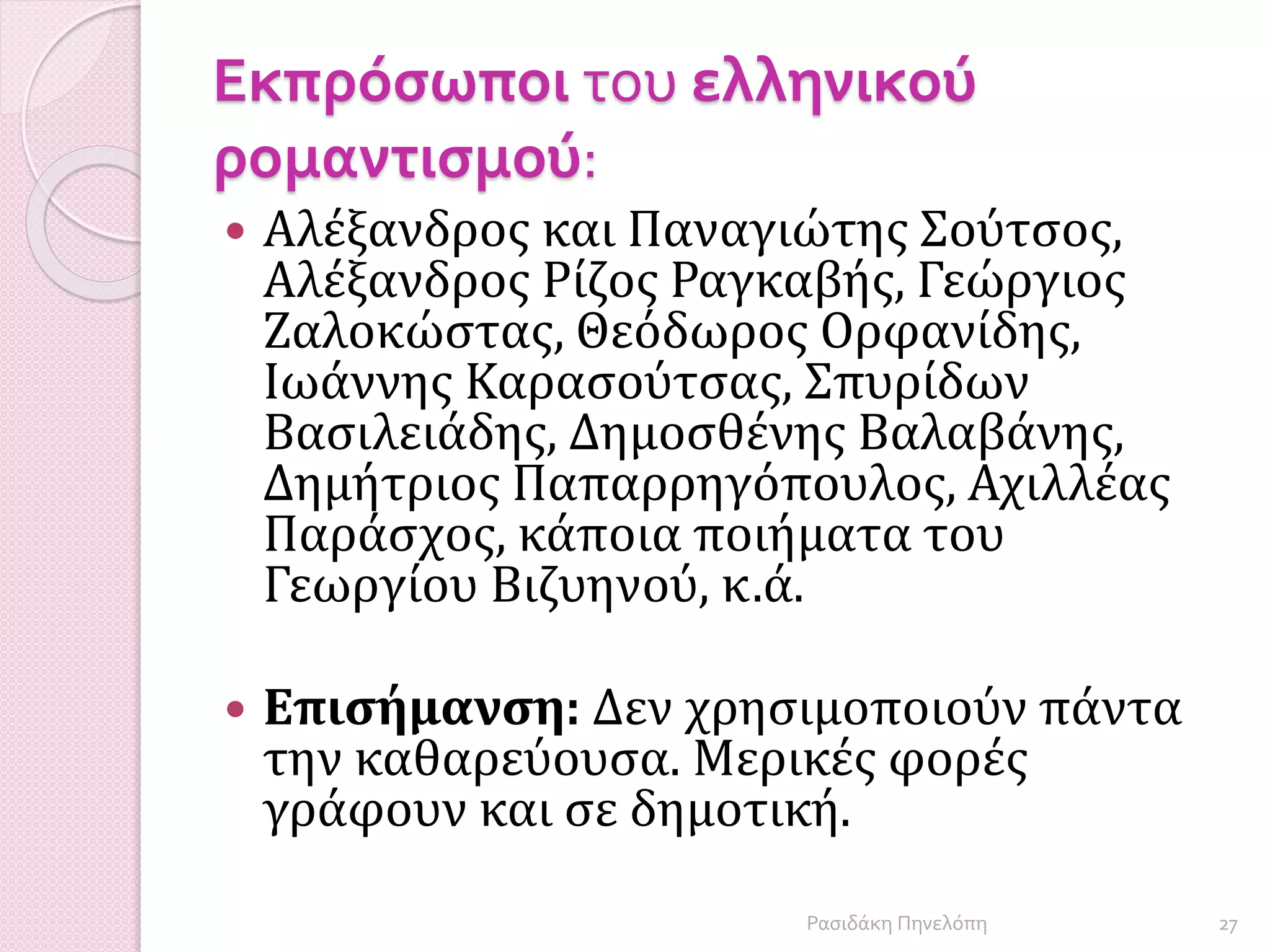 Εκπρόσωποι του ελληνικού
ρομαντισμού:
 Αλέξανδρος και Παναγιώτης Σούτσος,
Αλέξανδρος Ρίζος Ραγκαβής, Γεώργιος
Ζαλοκώστας, Θεόδωρος Ορφανίδης,
Ιωάννης Καρασούτσας, Σπυρίδων
Βασιλειάδης, Δημοσθένης Βαλαβάνης,
Δημήτριος Παπαρρηγόπουλος, Αχιλλέας
Παράσχος, κάποια ποιήματα του
Γεωργίου Βιζυηνού, κ.ά.
 Επισήμανση: Δεν χρησιμοποιούν πάντα
την καθαρεύουσα. Μερικές φορές
γράφουν και σε δημοτική.
27Ρασιδάκη Πηνελόπη
 