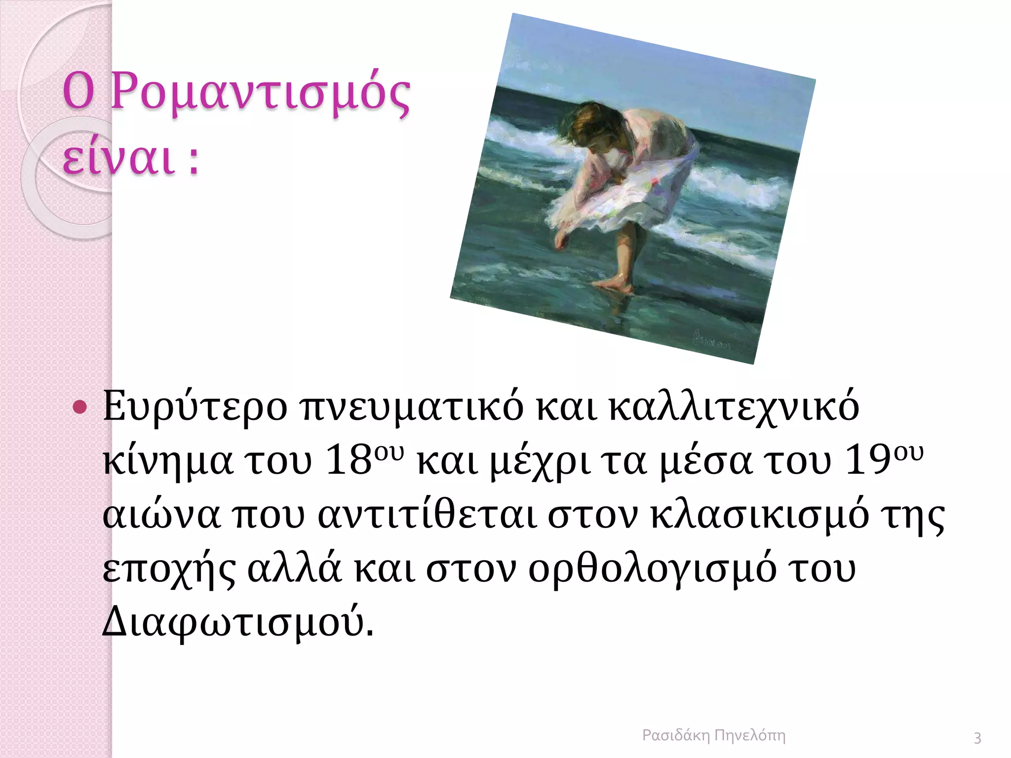 Ο Ρομαντισμός
είναι :
 Ευρύτερο πνευματικό και καλλιτεχνικό
κίνημα του 18ου και μέχρι τα μέσα του 19ου
αιώνα που αντιτίθεται στον κλασικισμό της
εποχής αλλά και στον ορθολογισμό του
Διαφωτισμού.
3Ρασιδάκη Πηνελόπη
 