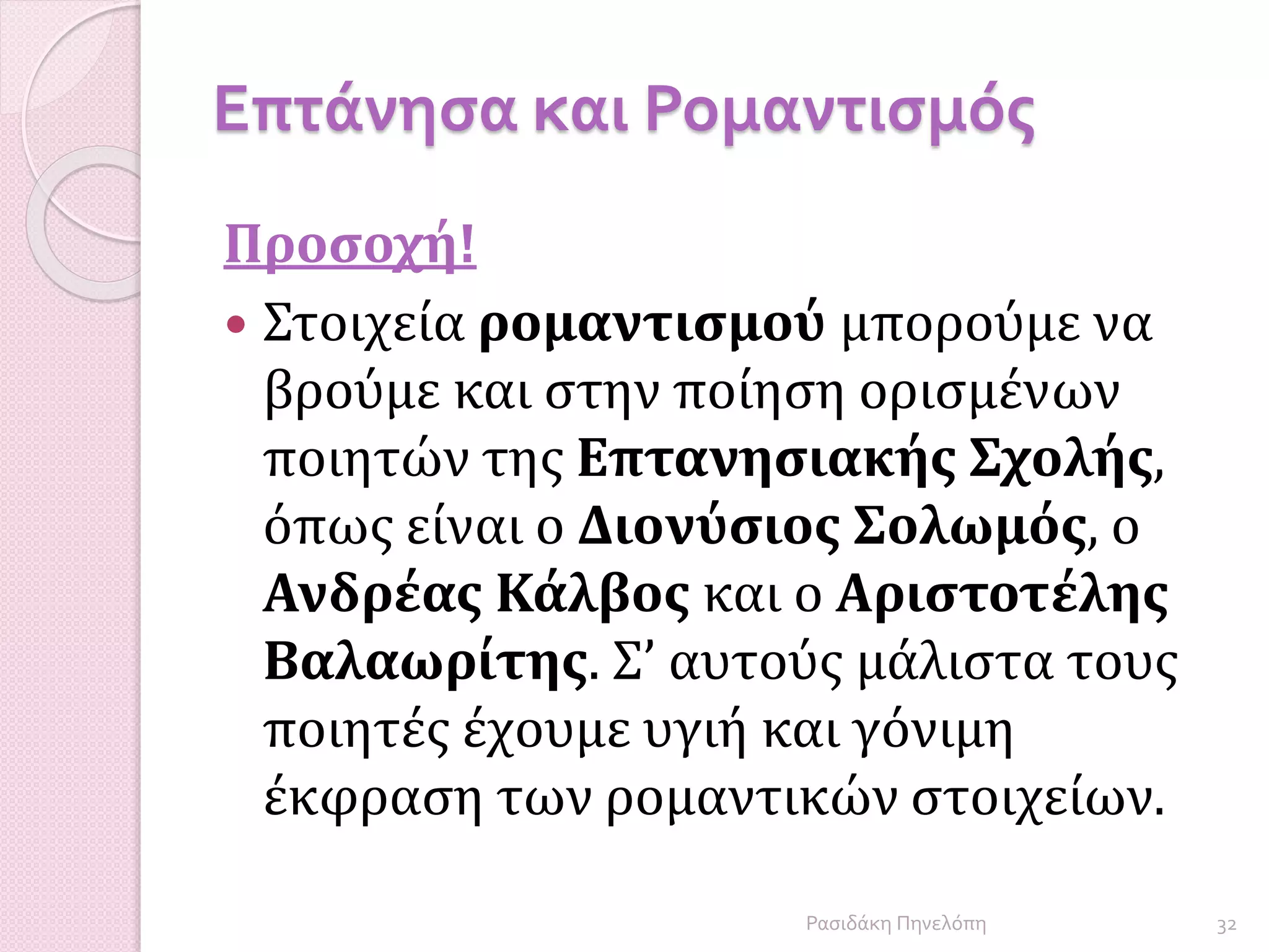 Επτάνησα και Ρομαντισμός
Προσοχή!
 Στοιχεία ρομαντισμού μπορούμε να
βρούμε και στην ποίηση ορισμένων
ποιητών της Επτανησιακής Σχολής,
όπως είναι ο Διονύσιος Σολωμός, ο
Ανδρέας Κάλβος και ο Αριστοτέλης
Βαλαωρίτης. Σ’ αυτούς μάλιστα τους
ποιητές έχουμε υγιή και γόνιμη
έκφραση των ρομαντικών στοιχείων.
32Ρασιδάκη Πηνελόπη
 