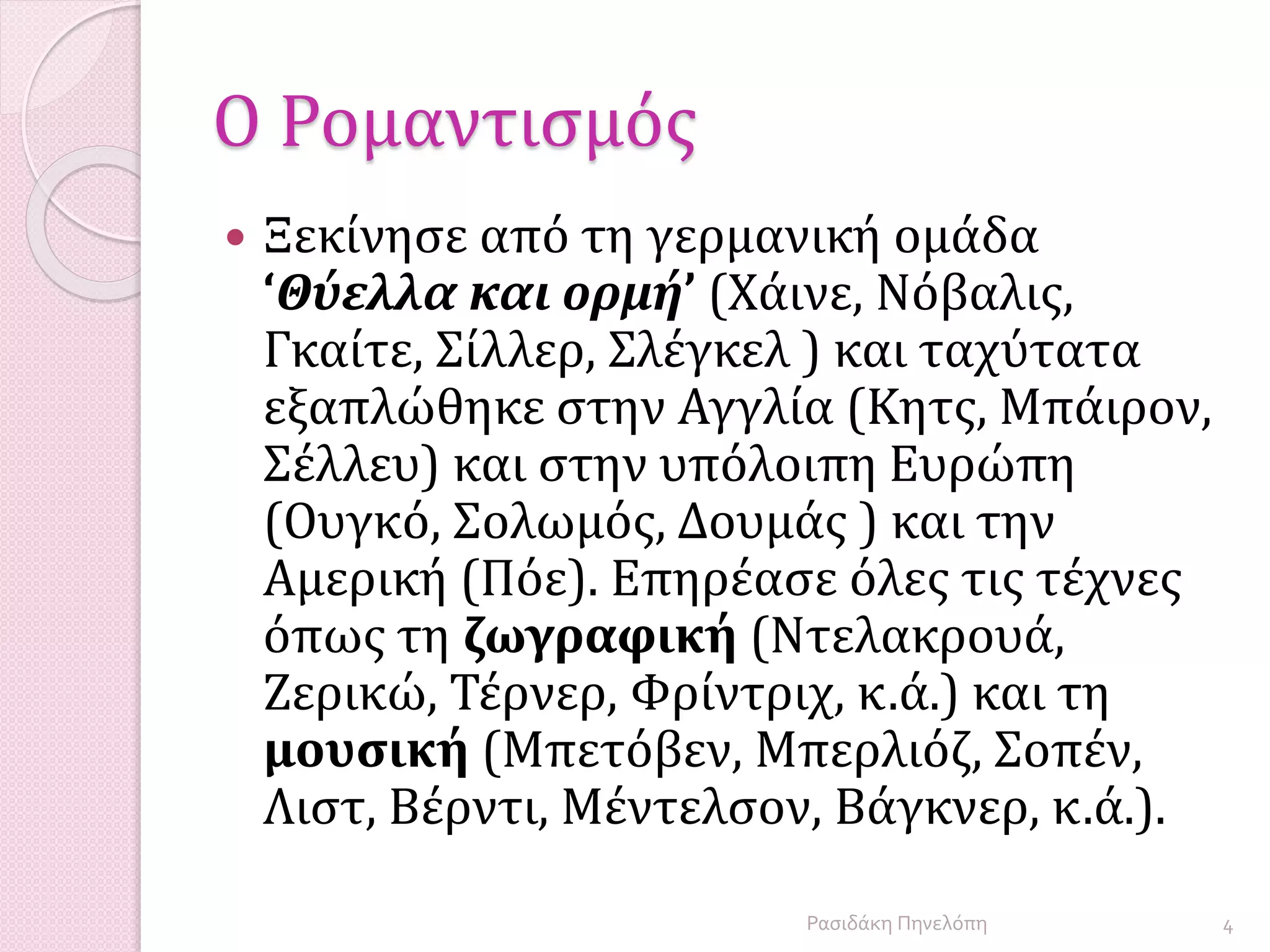 Ο Ρομαντισμός
 Ξεκίνησε από τη γερμανική ομάδα
‘Θύελλα και ορμή’ (Χάινε, Νόβαλις,
Γκαίτε, Σίλλερ, Σλέγκελ ) και ταχύτατα
εξαπλώθηκε στην Αγγλία (Κητς, Μπάιρον,
Σέλλευ) και στην υπόλοιπη Ευρώπη
(Ουγκό, Σολωμός, Δουμάς ) και την
Αμερική (Πόε). Επηρέασε όλες τις τέχνες
όπως τη ζωγραφική (Ντελακρουά,
Ζερικώ, Τέρνερ, Φρίντριχ, κ.ά.) και τη
μουσική (Μπετόβεν, Μπερλιόζ, Σοπέν,
Λιστ, Βέρντι, Μέντελσον, Βάγκνερ, κ.ά.).
4Ρασιδάκη Πηνελόπη
 