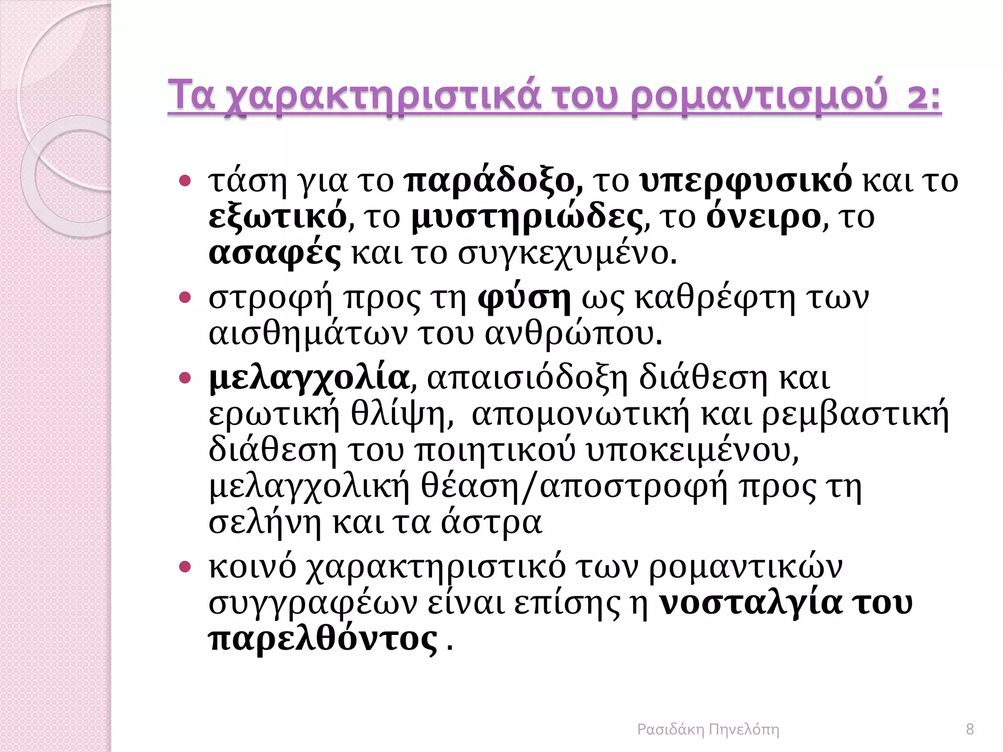 Τα χαρακτηριστικά του ρομαντισμού 2:
 τάση για το παράδοξο, το υπερφυσικό και το
εξωτικό, το μυστηριώδες, το όνειρο, το
ασαφές και το συγκεχυμένο.
 στροφή προς τη φύση ως καθρέφτη των
αισθημάτων του ανθρώπου.
 μελαγχολία, απαισιόδοξη διάθεση και
ερωτική θλίψη, απομονωτική και ρεμβαστική
διάθεση του ποιητικού υποκειμένου,
μελαγχολική θέαση/αποστροφή προς τη
σελήνη και τα άστρα
 κοινό χαρακτηριστικό των ρομαντικών
συγγραφέων είναι επίσης η νοσταλγία του
παρελθόντος .
8Ρασιδάκη Πηνελόπη
 