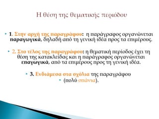  1. Στην αρχή της παραγράφου: η παράγραφος οργανώνεται
παραγωγικά, δηλαδή από τη γενική ιδέα προς τα επιμέρους.
 2. Στο τέλος της παραγράφου: η θεματική περίοδος έχει τη
θέση της κατακλείδας και η παράγραφος οργανώνεται
επαγωγικά, από τα επιμέρους προς τη γενική ιδέα.
 3. Ενδιάμεσα στα σχόλια της παραγράφου
 (πολύ σπάνια).
 