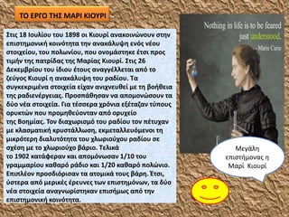 ΤΟ ΕΡΓΟ ΤΗΣ ΜΑΡΙ ΚΙΟΥΡΙ
Στις 18 Ιουλίου του 1898 οι Κιουρί ανακοινώνουν στην
επιστημονική κοινότητα την ανακάλυψη ενός νέου
στοιχείου, του πολωνίου, που ονομάστηκε έτσι προς
τιμήν της πατρίδας της Μαρίας Κιουρί. Στις 26
Δεκεμβρίου του ίδιου έτους αναγγέλλεται από το
ζεύγος Κιουρί η ανακάλυψη του ραδίου. Τα
συγκεκριμένα στοιχεία είχαν ανιχνευθεί με τη βοήθεια
της ραδιενέργειας. Προσπάθησαν να απομονώσουν τα
δύο νέα στοιχεία. Για τέσσερα χρόνια εξέταζαν τύπους
ορυκτών που προμηθεύονταν από ορυχείο
της Βοημίας. Τον διαχωρισμό του ραδίου τον πέτυχαν
με κλασματική κρυστάλλωση, εκμεταλλευόμενοι τη
μικρότερη διαλυτότητα του χλωριούχου ραδίου σε
σχέση με το χλωριούχο βάριο. Τελικά
το 1902 κατάφεραν και απομόνωσαν 1/10 του
γραμμαρίου καθαρό ράδιο και 1/20 καθαρό πολώνιο.
Επιπλέον προσδιόρισαν τα ατομικά τους βάρη. Έτσι,
ύστερα από μερικές έρευνες των επιστημόνων, τα δύο
νέα στοιχεία αναγνωρίστηκαν επισήμως από την
επιστημονική κοινότητα.
Μεγάλη
επιστήμονας η
Μαρί Κιουρί
 